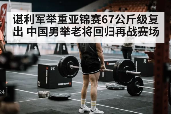 谌利军举重亚锦赛67公斤级复出 中国男举老将回归再战赛场