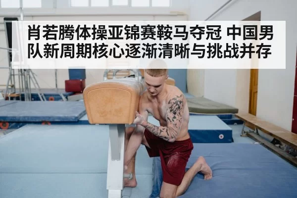 肖若腾体操亚锦赛鞍马夺冠 中国男队新周期核心逐渐清晰与挑战并存